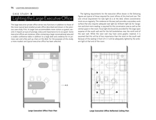 C A S E S T U D Y 9
Lighting the Large Executive Office
The large executive private office serves two functions in addition to those of
the more typical (and smaller) private office described and shown in the previ-
ous case study. First, its larger size accommodates more visitors or guests; sec-
ond, it imparts an aura of prestige, status and importance to its occupant. Some
executive offices are immense, often containing a large conversational area and
a sizable conference table in addition to a large desk and credenza for its pri-
mary user and a few pull-up chairs at the desk. For the purposes of this study,
a more modest and typical executive office has been selected.
The lighting requirements for the executive office shown in the following
figures are typical of those required for most offices of this kind and size. The
one critical requirement for task light (1) is at the desk, where concentrative
work occurs regularly. The credenza on the east wall provides a secondary work
surface that also requires adequate task light (2). Ambient light (3), for naviga-
tion and short-term reading, is required for the conversation area as well as the
central space in the room. Focal light (4) should be provided for the large open
expanse of the south wall and for the tall bookshelves near the north end of
the east wall. While the west wall may have some graphic material, it is
assumed that this will be of less importance than the work on the south wall
because of the seating in front of it; it will be adequately lighted by the ambi-
ent light at that end of the room.
N
$
$
Large Executive Office Floor Plan Large Executive Office Reflected Ceiling Plan
96 LIGHTING DESIGN BASICS
 