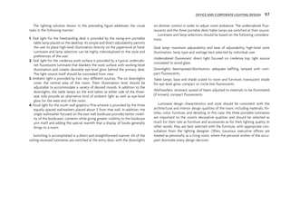 The lighting solution shown in the preceding figure addresses the visual
tasks in the following manner:
1. Task light for the freestanding desk is provided by the swing-arm portable
table lamp placed on the desktop. Its simple and direct adjustability permits
the user to place high-level illumination directly on the paperwork at hand.
Luminaire and lamp selection can be highly individualized to the style and
preferences of the user.
2. Task light for the credenza work surface is provided by a typical undercabi-
net fluorescent luminaire that blankets the work surface with working-level
illumination and creates desirable eye-level glow behind the primary desk.
The light source itself should be concealed from view.
3. Ambient light is provided by two very different sources. The six downlights
cover the central area of the room. Their illumination level should be
adjustable to accommodate a variety of desired moods. In addition to the
downlights, the table lamps on the end tables at either side of the three-
seat sofa provide an alternative kind of ambient light as well as eye-level
glow for the west end of the room.
4. Focal light for the south wall graphics/fine artwork is provided by the three
equally spaced wallwashers placed about 3' from that wall. In addition, the
single wallwasher focused on the east wall bookcase provides better visibil-
ity of the bookcases’ contents while giving greater visibility to the bookcase
unit itself and adding the special warmth that a display of books generally
brings to a room.
Switching is accomplished in a direct and straightforward manner. All of the
ceiling-recessed luminaires are switched at the entry door, with the downlights
on dimmer control in order to adjust room ambience. The undercabinet fluo-
rescents and the three portable desk/table lamps are switched at their source.
Luminaire and lamp selections should be based on the following considera-
tions:
Desk lamp: maximum adjustability and ease of adjustability, high-level work
illumination, lamp type and wattage best selected by individual user.
Undercabinet fluorescent: direct light focused on credenza top, light source
concealed to avoid glare.
Downlights: beamspread/distribution, adequate baffling, lamped with com-
pact fluorescents.
Table lamps: base and shade scaled to room and furniture, translucent shade
for eye-level glow, compact or circle-line fluorescents.
Wallwashers: recessed, spread of beam adjusted to materials to be illuminated
(if known), compact fluorescents.
Luminaire design characteristics and style should be consistent with the
architectural and interior design qualities of the room, including materials, fin-
ishes, color, furniture, and detailing. In this case, the three portable luminaires
are important to the room’s decorative qualities and should be selected as
much for their role as furniture and accessories as for their lighting quality. In
other words, they are best selected with the furniture, with appropriate con-
sultation from the lighting designer. Often, luxurious executive offices are
treated as personally as a living room, where the personal wishes of the occu-
pant dominate every design decision.
OFFICE AND CORPORATE LIGHTING DESIGN 97
 