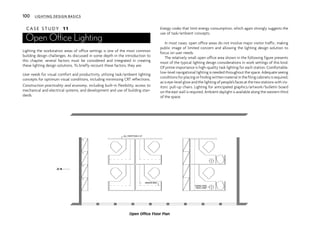 C A S E S T U D Y 11
Open Office Lighting
Lighting the workstation areas of office settings is one of the most common
building design challenges. As discussed in some depth in the introduction to
this chapter, several factors must be considered and integrated in creating
these lighting design solutions. To briefly recount these factors, they are:
User needs for visual comfort and productivity, utilizing task/ambient lighting
concepts for optimum visual conditions, including minimizing CRT reflections.
Construction practicality and economy, including built-in flexibility, access to
mechanical and electrical systems, and development and use of building stan-
dards.
Energy codes that limit energy consumption, which again strongly suggests the
use of task/ambient concepts.
In most cases, open office areas do not involve major visitor traffic, making
public image of limited concern and allowing the lighting design solution to
focus on user needs.
The relatively small open office area shown in the following figure presents
most of the typical lighting design considerations in work settings of this kind.
Of prime importance is high-quality task lighting for each station. Comfortable,
low-level navigational lighting is needed throughout the space. Adequate seeing
conditionsforplacingorfindingwrittenmaterialinthefilingcabinetsisrequired,
as is eye-level glow and the lighting of people’s faces at the two stations with vis-
itors’ pull-up chairs. Lighting for anticipated graphics/artwork/bulletin board
on the east wall is required. Ambient daylight is available along the western third
of the space.
ALL PARTITION 4'-8"
3
3
3
3
BINDER BINS
SWING-ARM
DESK LAMP
N
Open Office Floor Plan
100 LIGHTING DESIGN BASICS
 