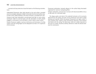 Luminaire and lamp selections should be based on the following considera-
tions:
Undercabinet fluorescents: direct light directed to the work surface, concealed
sourcetoavoidglare,adequateinlengthtoilluminatetheentireworksurface,easy-
to-reach switch; ideally detailed so the entire luminaire is concealed from view.
Swing-arm desk lamp: adjustable to provide good task light on work surface,
translucent shade for eye-level glow and the illumination of both people
engaged in conversation; can be portable or fixed to desk or panel surface.
Pendant fluorescent uplights: maximum distribution and illumination of ceiling
surface; note that ceiling height must be adequate for at least a 1'-6" suspension
of the luminaire.
Fluorescent wallwashers: recessed, adjacent to the surface being illuminated,
engineered for maximum wallwashing effect.
Halogen wallwashers: recessed, basic luminaire with directional baffle to focus
on east wall, 50- to 100-watt lamps.
The design quality and style of the selected luminaires will be primarily
determined by the quality and style of the architectural and interior design
detailing and materials. While the pendant fluorescents are highly visible, in
most situations their visibility is best minimized by selecting a color/material
that blends with the ceiling. The desk lamps, while not visually important to
the room as a whole, should be carefully selected to create the desired ambi-
ence for conversation.
102 LIGHTING DESIGN BASICS
 