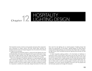 The hospitality business involves serving people and giving them enjoyment.
From restaurants to hotels, resorts, and even theme parks, facilities are
designed with the intent of transporting guests from the world of the ordinary
to a special time and place.
Lighting design for hospitality projects is, along with retail lighting, the most
demanding. Many of the spaces are designed to be visually interesting or intrigu-
ing; others are highly themed, more like stage sets than rooms. It is generally
important to create drama and sparkle to enhance the effects of the space.
One of the challenges of hospitality lighting is to create adequate task light
while achieving the necessary style, theme, and drama. For some demanding
tasks, such as gaming tables in a casino, where illumination levels must be high
and glare control is critical for players, dealers, and video surveillance cameras.
It is important to identify the visual tasks, design illumination for them, and
then work the task lighting into an overall program of lighting design that
meets the requirements of the project. Lighting designs for these projects
employ layered lighting designs out of necessity; the ambient light is the appar-
ent light source, while concealed architectural lighting often provides the task
illumination.
A classic hospitality lighting problem is the illumination of tabletops in
restaurants. Diners must be able to read menus and see their food, but not at
the expense of atmosphere. Designers often spotlight each table, install a table
lamp on the adjacent wall, or hang a pendant over the table. But because tables
move, many restaurateurs prefer candles or battery-powered table lamps, nei-
ther of which work as well but provide greater versatility and maintain the
atmosphere. The choice requires thoughtful discussion with the people who
will eventually operate and manage the restaurant.
103
C h a p t e r
HOSPITALITY
LIGHTING DESIGN
12
 