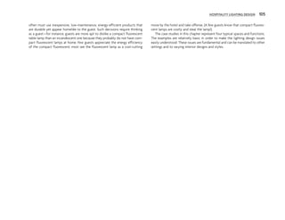 HOSPITALITY LIGHTING DESIGN 105
often must use inexpensive, low-maintenance, energy-efficient products that
are durable yet appear homelike to the guest. Such decisions require thinking
as a guest—for instance, guests are more apt to dislike a compact fluorescent
table lamp than an incandescent one because they probably do not have com-
pact fluorescent lamps at home. Few guests appreciate the energy efficiency
of the compact fluorescent; most see the fluorescent lamp as a cost-cutting
move by the hotel and take offense. (A few guests know that compact fluores-
cent lamps are costly and steal the lamp!)
The case studies in this chapter represent four typical spaces and functions.
The examples are relatively basic in order to make the lighting design issues
easily understood. These issues are fundamental and can be translated to other
settings and to varying interior designs and styles.
 