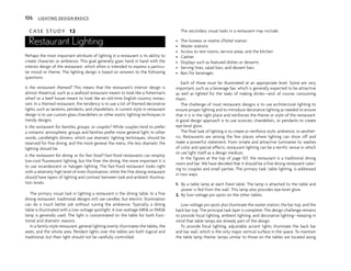 C A S E S T U D Y 12
Restaurant Lighting
Perhaps the most important attribute of lighting in a restaurant is its ability to
create character or ambience. This goal generally goes hand in hand with the
interior design of the restaurant, which often is intended to express a particu-
lar mood or theme. The lighting design is based on answers to the following
questions:
Is the restaurant themed? This means that the restaurant’s interior design is
almost theatrical, such as a seafood restaurant meant to look like a fisherman’s
wharf or a beef house meant to look like an old-time English country restau-
rant. In a themed restaurant, the tendency is to use a lot of themed decorative
lights, such as lanterns, pendants, and chandeliers. A current style in restaurant
design is to use custom glass chandeliers or other exotic lighting techniques in
trendy designs.
Is the restaurant for families, groups, or couples? While couples tend to prefer
a romantic atmosphere, groups and families prefer more general light. In other
words, candlelight dinners, which use dramatic lighting techniques, should be
reserved for fine dining, and the more general the menu, the less dramatic the
lighting should be.
Is the restaurant for dining or for fast food? Fast-food restaurants can employ
low-cost fluorescent lighting, but the finer the dining, the more important it is
to use incandescent or halogen lighting. The fast-food restaurant looks right
with a relatively high level of even illumination, while the fine dining restaurant
should have layers of lighting and contrast between task and ambient illumina-
tion levels.
The primary visual task in lighting a restaurant is the dining table. In a fine
dining restaurant, traditional designs still use candles, but electric illumination
can do a much better job without ruining the ambience. Typically, a dining
table is illuminated with a low-voltage spotlight. A low-wattage MR16 or PAR36
lamp is generally used. The light is concentrated on the table for both func-
tional and dramatic reasons.
In a family-style restaurant, general lighting evenly illuminates the tables, the
seats, and the whole area. Pendant lights over the tables are both logical and
traditional, but their light should not be carefully controlled.
The secondary visual tasks in a restaurant may include:
• The hostess or maître d’hôtel station
• Waiter stations
• Access to rest rooms, service areas, and the kitchen
• Cashier
• Displays such as featured dishes or desserts
• Serving lines, salad bars, and dessert bars
• Bars for beverages
Each of these must be illuminated at an appropriate level. Some are very
important, such as a beverage bar, which is generally expected to be attractive
as well as lighted for the tasks of making drinks—and, of course, consuming
them.
The challenge of most restaurant designs is to use architectural lighting to
ensure proper lighting and to introduce decorative lighting as needed to ensure
that it is in the right place and reinforces the theme or style of the restaurant.
A good design approach is to use sconces, chandeliers, or pendants to create
eye-level glow.
The final task of lighting is to create or reinforce style, ambience, or aesthet-
ics. Restaurants are among the few places where lighting can show off and
make a powerful statement. From ornate and attractive luminaires to washes
of color and special effects, restaurant lighting can be a terrific venue in which
to use light itself as a design medium.
In the figures at the top of page 107, the restaurant is a traditional dining
room and bar. We have decided that it should be a fine dining restaurant cater-
ing to couples and small parties. The primary task, table lighting, is addressed
in two ways:
1. By a table lamp at each fixed table. The lamp is attached to the table and
power is fed from the wall. This lamp also provides eye-level glow.
2. By low-voltage pin spots on the other tables.
Low-voltage pin spots also illuminate the waiter station, the bar top, and the
back bar top. The principal task layer is complete. The design challenge remains
to provide focal lighting, ambient lighting, and decorative lighting—keeping in
mind that table lamps are already part of the design.
To provide focal lighting, adjustable accent lights illuminate the back bar
and bar wall, which is the only major vertical surface in the space. To maintain
the table lamp theme, lamps similar to those on the tables are located along
106 LIGHTING DESIGN BASICS
 