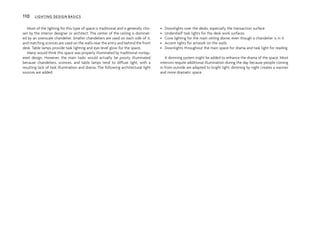 Most of the lighting for this type of space is traditional and is generally cho-
sen by the interior designer or architect. The center of the ceiling is dominat-
ed by an overscale chandelier. Smaller chandeliers are used on each side of it,
and matching sconces are used on the walls near the entry and behind the front
desk. Table lamps provide task lighting and eye-level glow for the space.
Many would think this space was properly illuminated by traditional nonlay-
ered design. However, the main tasks would actually be poorly illuminated
because chandeliers, sconces, and table lamps tend to diffuse light, with a
resulting lack of task illumination and drama. The following architectural light
sources are added:
• Downlights over the desks, especially the transaction surface
• Undershelf task lights for the desk work surfaces
• Cove lighting for the main ceiling dome, even though a chandelier is in it
• Accent lights for artwork on the walls
• Downlights throughout the main space for drama and task light for reading
A dimming system might be added to enhance the drama of the space. Most
interiors require additional illumination during the day because people coming
in from outside are adapted to bright light; dimming by night creates a warmer
and more dramatic space.
110 LIGHTING DESIGN BASICS
 