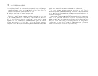 3. A lamp is mounted on the wall between the beds. This lamp usually has two
separate bulbs and shades, permitting light for either or both beds. This
lamp is usually portable, but plugged into the wall.
4. Table and floor lamps are located near each task.
Switching is usually kept as simple as possible: a switch at the entry door
for the hall light and a switch just inside the bathroom door for the vanity
light. All other lights are switched at the lamp. A better switching layout
might be used, such as a three-way switch for the hall light at the bedside.
A master lighting switch at the entry door is sometimes also used to encour-
age guests to turn off all lights when leaving, but most hoteliers believe that
guests don’t understand this feature and fail to use it effectively.
The interior designer typically chooses all luminaires, the style of which
should be consistent with the interior design and finishes. Light-colored finish-
es and light linen or plastic shades are strongly recommended to prevent the
room from seeming dark.
For an energy-efficient design, use T-8 fluorescent lamps and an electronic
ballast for the vanity light and compact fluorescent lamps in the ceiling light
and all portable lights. Some premium hotels use only incandescent lamps in
the guest rooms and expect housekeeping personnel to change bulbs.
However, with the rising costs of energy and wages, many three- and four-star
hotels now use compact fluorescent lamps extensively.
112 LIGHTING DESIGN BASICS
 