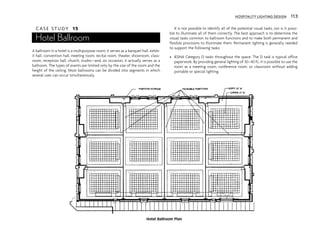 C A S E S T U D Y 15
Hotel Ballroom
A ballroom in a hotel is a multipurpose room; it serves as a banquet hall, exhib-
it hall, convention hall, meeting room, recital room, theater, showroom, class-
room, reception hall, church, studio—and, on occasion, it actually serves as a
ballroom. The types of events are limited only by the size of the room and the
height of the ceiling. Most ballrooms can be divided into segments in which
several uses can occur simultaneously.
It is not possible to identify all of the potential visual tasks, nor is it possi-
ble to illuminate all of them correctly. The best approach is to determine the
visual tasks common to ballroom functions and to make both permanent and
flexible provisions to illuminate them. Permanent lighting is generally needed
to support the following tasks:
• IESNA Category D tasks throughout the space. The D task is typical office
paperwork. By providing general lighting of 30–40 fc, it is possible to use the
room as a meeting room, conference room, or classroom without adding
portable or special lighting.
Hotel Ballroom Plan
HOSPITALITY LIGHTING DESIGN 113
 