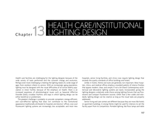 Health care facilities are challenging for the lighting designer because of the
wide variety of tasks performed and the constant change and evolution.
Perhaps even more challenging is meeting the lighting needs of a wide range of
ages, from newborn infants to seniors. With an increasingly aging population,
lighting must be designed with the visual difficulties of an active elderly pop-
ulation in mind. Further, because of the emphasis on health, there is an
increased awareness of photobiological issues such as Seasonal Affective
Disorder (SAD), circadian rhythms, and ways in which lighting design can be
either beneficial or problematic.
The greatest challenge is probably to provide competent, energy-efficient,
and cost-effective lighting that does not contribute to the institutional
appearance traditionally attributed to hospitals and doctors’ offices. Low-cost
fluorescent lighting systems are increasingly less acceptable, and most new
hospitals, senior living facilities, and clinics now require lighting design that
exceeds the quality standards of office buildings and hotels.
Unlike in hotels, theme and style are generally not important. Most hospi-
tals, clinics, and medical offices employ a standard palette of interior finishes
that appear modern, clean, and simple, if not a bit bland. Contemporary archi-
tectural and decorative lighting systems are easily incorporated, giving the
lighting designer a relatively wide choice among lighting fixtures that use fluo-
rescent and compact fluorescent sources. Other than a few codes and stan-
dards, lighting design can be creative as long as the visual tasks are properly
addressed.
Senior living and care centers are different because they are more like hotels
or apartment buildings. A strong theme might be used for interiors to set the
facility apart from its competitors. Portable lighting, like floor lamps and table
117
C h a p t e r
HEALTH CARE/INSTITUTIONAL
LIGHTING DESIGN
13
 