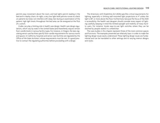 permits easy movement about the room, and task lights permit reading in the
bed and in nearby chairs. At night, a very low light level permits nurses to check
on patients but does not interfere with sleep. But during an examination of the
patient, high light levels throughout the bed area can be energized at the flick
of a switch.
Codes can play a limiting role in health care design. Health care design regu-
lations, which vary by state in the United States (and elsewhere), require certain
foot-candle levels in various facility types. For instance, in Oregon, the laws reg-
ulating senior care facilities specify foot-candle requirements for various rooms
and spaces. In California, hospitals and senior care facilities are regulated by the
Office of the State Architect, whose requirements must be met. It is good prac-
tice to contact the regulating authorities before proceeding with a design.
The Americans with Disabilities Act (ADA) specifies critical requirements for
lighting, especially in limiting wall-mounted light projections to 4" unless the
light is 80" or more above the floor. Furthermore, because the focus of the ADA
is accessibility, the health care designer should consider every aspect of light-
ing carefully, keeping in mind the limited eyesight and mobility of many facili-
ty users. For instance, locate easy-to-use light switches where they can be
reached by people seated in a wheelchair.
The case studies in this chapter represent three of the most common spaces
and functions. The examples presented are relatively basic in order to make the
lighting design issues easily understood. These lighting design issues are funda-
mental and can be translated to other settings and to varying interior designs
and styles.
HEALTH CARE / INSTITUTIONAL LIGHTING DESIGN 119
 