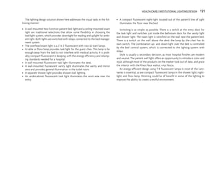 The lighting design solution shown here addresses the visual tasks in the fol-
lowing manner:
• A wall-mounted two-function patient bed light and a ceiling-mounted exam
light are traditional selections that allow some flexibility in choosing the
bed light system, which provides downlight for reading and uplight for ambi-
ent light. Both lights are switched with relays connected to the bed manage-
ment system.
• The overhead exam light is a 2' X 2' fluorescent with two 32-watt lamps.
• A table or floor lamp provides task light for the guest chair. This lamp is far
enough away from the bed to not interfere with medical activity. It is prob-
ably compact fluorescent in keeping with the energy efficiency and relamp-
ing standards needed for a hospital.
• A wall-mounted fluorescent task light illuminates the desk.
• A wall-mounted fluorescent vanity light illuminates the vanity and mirror
area and provides general illumination in the toilet room.
• A separate shower light provides shower stall lighting.
• An undercabinet fluorescent task light illuminates the work area near the
entry.
• A compact fluorescent night-light located out of the patient’s line of sight
illuminates the floor near the bed.
Switching is as simple as possible. There is a switch at the entry door for
the task light and switches just inside the bathroom door for the vanity light
and shower light. The exam light is switched on the wall near the patient bed.
There is a switch on the wall above the desk; the lamp by the chair has its
own switch. The combination up- and down-light over the bed is controlled
by the bed control system, which is connected to the lighting system with
relays.
Style is usually a secondary decision, as most hospital finishes are modern
and neutral. The patient wall light offers an opportunity to introduce color and
style, although most of the products on the market look out of date, and grace
the interior with the finest faux walnut vinyl fascia.
An energy-efficient design using T-8 fluorescent lamps in most of the lumi-
naires is essential, as are compact fluorescent lamps in the shower light, night-
light, and floor lamp. Dimming could be of benefit in some of the lighting to
improve the ability to create a restful environment.
HEALTH CARE / INSTITUTIONAL LIGHTING DESIGN 121
 