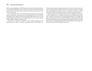either natural daylighting or 5000K fluorescent lamps to simulate natural light.
Color rendering at 5000K is more or less neutral, and artists are effectively free
to make visual choices about color without concern for the color bias of most
electric light sources.
An arts classroom may use industrial fluorescent luminaires that provide
effective and efficient illumination with mounting heights of 10' to 16'. (A differ-
ent lighting system might be used if the mounting height is above 16' or so.) The
T-8 lamp system permits the use of 5000K lamps as well as more common
3000K, 3500K, or 4100K fluorescent lamps.
The electronic classroom is different as well. Computer displays can be
affected by room light, so computer workspaces often require highly con-
trolled lighting. Computer images projected onto screens are particularly sen-
sitive to room lighting. The general nature of computer classrooms is a highly
controlled lighting environment, with two or more layers of light and controls
that permit optimizing the lighting system for specific teaching situations.
Another example of a nonconventional classroom is a graphic arts classroom
in which students work on computers and interact with overhead video projec-
tions created by the instructor. The lighting design employs low-voltage track
lights to illuminate the work surface; dark surfaces everywhere else prevent light
inadvertently falling on screens and projections. Separate dimmers for the stu-
dent work area and chalkboard area permit flexibility between video projections
by the instructor and live chalkboard instruction.
124 LIGHTING DESIGN BASICS
 
