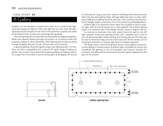 130 LIGHTING DESIGN BASICS
C A S E S T U D Y 21
A Gallery
A gallery is a cross between a museum and a store. As in a museum, the light-
ing should display art objects in their best light. But as in any store, the light-
ing design should compete for the view of the potential customer and create
an atmosphere that is visually and psychologically appealing.
The main lighting task is to illuminate the merchandise throughout the gallery.
While most galleries feature paintings and posters, an increasing number sell
sculpture, art glass, or other collectibles. Other lighting tasks include circulating
through the gallery, the point of sale, and task areas such as framing.
In general, galleries should be lighted using a track lighting system. The flex-
ibility of track is unparalleled, and it permits the rapid change of lighting to
address new artwork. Tracks should be located parallel to all display surfaces,
far enough from the surface to permit aiming lights at 30 degrees off vertical
to illuminate art hung at eye level. Galleries exhibiting three-dimensional art
often have the same lighting needs, although additional tracks or other meth-
ods of adding focal lighting would be welcome. Track luminaires should prima-
rily be halogen, largely to minimize risks to the artwork by photodegradation.
Ambient light is an important choice. Many fine art galleries have no ambi-
ent light, and the artwork stands out. In other galleries, the ambient lighting
system is an important part of the design, setting a mood or stage for the art.
For controls, an automatic time clock system should be used to turn off
lights between closing and opening, possibly with a separate clock circuit to
turn off alternating lights during stocking and cleaning periods. Dimming may
be used to minimize energy use and extend lamp life. Motion sensors can be
connected to dimmers to increase light levels as shoppers approach.
The design shown in the following figure shows a typical gallery using most-
ly track lighting. A limited amount of ambient light is provided via sconces and
chandeliers that generate 3–5 fc of illumination, the minimum necessary for
circulation and safety and for attracting the eye with sparkle separate from the
glow of the artwork.
CEILING HEIGHT 12'-0" TRACK - 2 CIRCUIT, CEILING MOUNTED
CHANDELIER SUSPENDED TO APPROX. 9'AFF
TRACK ON WALL
ABOVE WINDOW
TRACK ON WALL
ABOVE WINDOW
3'-0"
Gallery Lighting Plan
Section
 