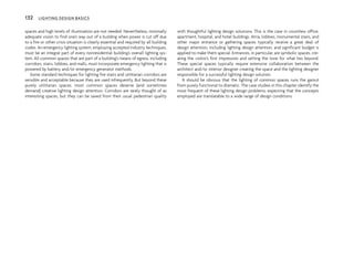 spaces and high levels of illumination are not needed. Nevertheless, minimally
adequate vision to find one’s way out of a building when power is cut off due
to a fire or other crisis situation is clearly essential and required by all building
codes. An emergency lighting system, employing accepted industry techniques,
must be an integral part of every nonresidential building’s overall lighting sys-
tem. All common spaces that are part of a building’s means of egress, including
corridors, stairs, lobbies, and malls, must incorporate emergency lighting that is
powered by battery and/or emergency generator methods.
Some standard techniques for lighting fire stairs and utilitarian corridors are
sensible and acceptable because they are used infrequently. But beyond these
purely utilitarian spaces, most common spaces deserve (and sometimes
demand) creative lighting design attention. Corridors are rarely thought of as
interesting spaces, but they can be saved from their usual pedestrian quality
with thoughtful lighting design solutions. This is the case in countless office,
apartment, hospital, and hotel buildings. Atria, lobbies, monumental stairs, and
other major entrance or gathering spaces typically receive a great deal of
design attention, including lighting design attention, and significant budget is
applied to make them special. Entrances, in particular, are symbolic spaces, cre-
ating the visitor’s first impression and setting the tone for what lies beyond.
These special spaces typically require extensive collaboration between the
architect and/or interior designer creating the space and the lighting designer
responsible for a successful lighting design solution.
It should be obvious that the lighting of common spaces runs the gamut
from purely functional to dramatic. The case studies in this chapter identify the
most frequent of these lighting design problems, expecting that the concepts
employed are translatable to a wide range of design conditions.
132 LIGHTING DESIGN BASICS
 