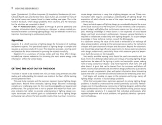 types: (1) residential, (2) office/corporate, (3) hospitality/foodservice, (4) insti-
tutional/health care, and (5) retail store. Case studies are provided for many of
the typical rooms and spaces found in these building use types. This is the
heart of the book, where design problems, their solutions, and the rationales
for the solutions are presented in detail.
Part IV: Professional Skills. Chapters 16 through 18 provide additional and
necessary information about functioning as a designer or design-related pro-
fessional in matters concerning lighting design. They are intended to serve as a
transition from learning to professional practice.
Appendixes
Appendix A is a brief overview of lighting design for the exterior of buildings
and exterior spaces. This specialized aspect of lighting design is complex and
requires an extensive study of its own. This Appendix provides a starting point
and direction for those interested in pursuing the subject more fully.
Appendix B is a summary of energy codes and how they affect design.
Included are Internet references for obtaining the most recent energy code
information within the United States.
GETTING THE MOST OUT OF THIS BOOK
This book is meant to be worked with, not just read. Doing the exercises after
reading and understanding the related case studies is the heart of the learning
process presented here.
The case study examples and the exercises represent typical lighting design
applications. Beyond these examples, lighting design becomes increasingly
complex and challenging, even for the most knowledgeable and experienced
professionals. The purpose here is not to prepare the reader for those com-
plex problems but rather to provide understanding of lighting design con-
cepts, techniques, and realistic goals so collaboration with a lighting design
professional can achieve the best possible results. One must learn to commu-
nicate design intentions in a way that a lighting designer can use. Those com-
munication skills require a conceptual understanding of lighting design, the
acquisition of which should be one of the major learning goals in working
with this book.
Many technical aspects of lighting design go considerably beyond the scope
of this book. Issues such as the fine points of color rendition, code compliance,
project budget, and lighting live performance spaces can be extremely com-
plex. Working knowledge of these factors is not expected of broad-based
design and built environment professionals. However, general familiarity is
required to collaborate productively with lighting designers. To acquire deeper
knowledge in these technical matters, consult the Bibliography.
In a classroom setting, the value of this book is enhanced by an exchange of
ideas among students working on the same exercises as well as the instructor’s
critiques and open classroom critiques and discussion. Beyond the classroom,
one should take advantage of every opportunity to discuss exercise solutions
with design professionals, particularly those with extensive practical experi-
ence. Such discussion can be invaluable.
Two readily available learning tools should be used concurrently with this
book. First is the deliberate observation and critique of existing lighting design
applications. Be aware of the lighting in public and semipublic spaces, making
note of lamp and luminaire types—and, more important, what works well and
what doesn’t. A great deal can be learned from the successes and failures of
others. Second, many architecture and interior design professional publications
present enough programmatic, plan, and spatial information about interesting
spaces that one can use them as additional exercises for enhancing one’s skills.
It all begins with working on paper or the computer and trying a variety of
lighting design solutions to typical design problems.
While this book prescribes a particular approach to solving lighting design
problems, it should be understood that several potentially successful method-
ologies exist. In the professional community of lighting designers and the other
design professionals who work with them, the problem-solving process enjoys
many workable variations. It is expected that individual professionals, after
repeated experience with actual problems, will gradually develop a personal-
ized methodology.
2 LIGHTING DESIGN BASICS
 