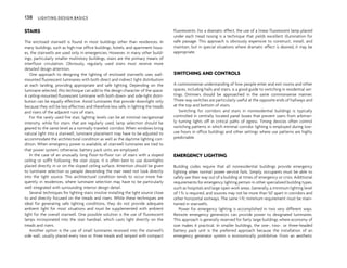 STAIRS
The enclosed stairwell is found in most buildings other than residences. In
many buildings, such as high-rise office buildings, hotels, and apartment hous-
es, the stairwells are used only in emergencies. However, in many other build-
ings, particularly smaller multistory buildings, stairs are the primary means of
interfloor circulation. Obviously, regularly used stairs must receive more
detailed design attention.
One approach to designing the lighting of enclosed stairwells uses wall-
mounted fluorescent luminaires with both direct and indirect light distribution
at each landing, providing appropriate and safe lighting. Depending on the
luminaire selected, this technique can add to the design character of the space.
A ceiling-mounted fluorescent luminaire with both down- and side-light distri-
bution can be equally effective. Avoid luminaires that provide downlight only
because they will be less effective, and therefore less safe, in lighting the treads
and risers of the adjacent runs of stairs.
For the rarely used fire stair, lighting levels can be at minimal navigational
intensity, while for stairs that are regularly used, lamp selection should be
geared to the same level as a normally traveled corridor. When windows bring
natural light into a stairwell, luminaire placement may have to be adjusted to
accommodate the architectural condition as well as the daytime lighting con-
dition. When emergency power is available, all stairwell luminaires are tied to
that power system; otherwise, battery pack units are employed.
In the case of an unusually long floor-to-floor run of stairs with a sloped
ceiling or soffit following the stair slope, it is often best to use downlights
placed directly in or on the sloped ceiling surface. Attention should be given
to luminaire selection so people descending the stair need not look directly
into the light source. This architectural condition tends to occur more fre-
quently in residences, where luminaire selection may have to be particularly
well integrated with surrounding interior design detail.
Several techniques for lighting stairs involve installing the light source close
to and directly focused on the treads and risers. While these techniques are
ideal for generating safe lighting conditions, they do not provide adequate
ambient light for most situations and must be supplemented with ambient
light for the overall stairwell. One possible solution is the use of fluorescent
lamps incorporated into the stair handrail, which casts light directly on the
treads and risers.
Another option is the use of small luminaires recessed into the stairwell’s
side wall, usually placed every two or three treads and lamped with compact
fluorescents. For a dramatic effect, the use of a linear fluorescent lamp placed
under each tread nosing is a technique that yields excellent illumination for
safe passage. This approach is obviously expensive to construct, install, and
maintain, but in special situations where dramatic effect is desired, it may be
appropriate.
SWITCHING AND CONTROLS
A commonsense understanding of how people enter and exit rooms and other
spaces, including halls and stairs, is a good guide to switching in residential set-
tings. Dimmers should be approached in the same commonsense manner.
Three-way switches are particularly useful at the opposite ends of hallways and
at the top and bottom of stairs.
Switching for corridors and stairs in nonresidential buildings is typically
controlled in centrally located panel boxes that prevent users from arbitrari-
ly turning lights off in critical paths of egress. Timing devices often control
switching patterns in which minimal corridor lighting is employed during low-
use hours in office buildings and other settings where use patterns are highly
predictable.
EMERGENCY LIGHTING
Building codes require that all nonresidential buildings provide emergency
lighting when normal power service fails. Simply, occupants must be able to
safely see their way out of a building at times of emergency or crisis. Additional
requirements for emergency lighting pertain in other specialized building types,
such as hospitals and large open work areas. Generally, a minimum lighting level
of 1 fc is required, and sources may not be more than 50' apart in corridors and
other horizontal exitways. The same 1-fc minimum requirement must be main-
tained in stairwells.
Power for emergency lighting is accomplished in two very different ways.
Remote emergency generators can provide power to designated luminaires.
This approach is generally reserved for fairly large buildings where economy of
size makes it practical. In smaller buildings, the one-, two-, or three-headed
battery pack unit is the preferred approach because the installation of an
emergency generator system is economically prohibitive. From an aesthetic
138 LIGHTING DESIGN BASICS
 