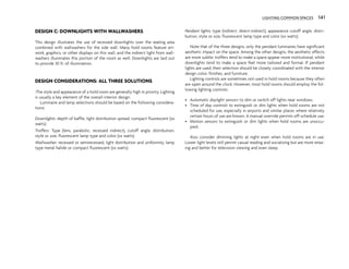 DESIGN C: DOWNLIGHTS WITH WALLWASHERS
This design illustrates the use of recessed downlights over the seating area
combined with wallwashers for the side wall. Many hold rooms feature art-
work, graphics, or other displays on this wall, and the indirect light from wall-
washers illuminates this portion of the room as well. Downlights are laid out
to provide 30 fc of illumination.
DESIGN CONSIDERATIONS: ALL THREE SOLUTIONS
:The style and appearance of a hold room are generally high in priority. Lighting
is usually a key element of the overall interior design.
Luminaire and lamp selections should be based on the following considera-
tions:
Downlights: depth of baffle, light distribution spread, compact fluorescent (xx
watts)
Troffers: Type (lens, parabolic, recessed indirect), cutoff angle, distribution,
style or size, fluorescent lamp type and color (xx watts)
Wallwasher: recessed or semirecessed, light distribution and uniformity, lamp
type metal halide or compact fluorescent (xx watts)
Pendant lights: type (indirect, direct-indirect), appearance cutoff angle, distri-
bution, style or size, fluorescent lamp type and color (xx watts)
Note that of the three designs, only the pendant luminaires have significant
aesthetic impact on the space. Among the other designs, the aesthetic effects
are more subtle; troffers tend to make a space appear more institutional, while
downlights tend to make a space feel more tailored and formal. If pendant
lights are used, their selection should be closely coordinated with the interior
design color, finishes, and furniture.
Lighting controls are sometimes not used in hold rooms because they often
are open around the clock. However, most hold rooms should employ the fol-
lowing lighting controls:
• Automatic daylight sensors to dim or switch off lights near windows.
• Time of day controls to extinguish or dim lights when hold rooms are not
scheduled for use, especially in airports and similar places where relatively
certain hours of use are known. A manual override permits off-schedule use.
• Motion sensors to extinguish or dim lights when hold rooms are unoccu-
pied.
Also consider dimming lights at night even when hold rooms are in use.
Lower light levels still permit casual reading and socializing but are more relax-
ing and better for television viewing and even sleep.
141
LIGHTING COMMON SPACES 141
 