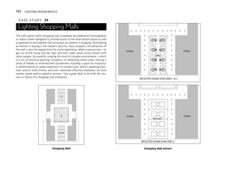 C A S E S T U D Y 25
Lighting Shopping Malls
The mall spaces within shopping mall complexes are pedestrian thoroughfares
or indoor streets designed to provide access to the retail tenant spaces as well
as generate an atmosphere that stimulates an interest in shopping. (Stimulating
an interest in buying is the retailer’s job.) For many shoppers, the attraction of
the mall is also the opportunity for social experience, albeit a passive one—to
get out of the house and see, hear, and even make casual social contact with
other people. Successfully creating this kind of complex environment—which
is a mix of practical planning, simulation of interesting street vistas, infusing a
sense of theater or entertainment (sometimes including a space for impromp-
tu performance), an audio experience of canned music and/or splashing foun-
tains and/or wind chimes, and even subliminal olfactory awareness via food
vendor stands and/or piped-in aromas—has a great deal to do with the suc-
cess or failure of a shopping mall enterprise.
REFLECTED CEILING PLAN LEVELS 1 & 2
REFLECTED CEILING PLAN LEVEL 3
STORES STORES
OPEN
STORES STORES
SKYLIGHT
STORES STORES
SKYLIGHT
SKYLIGHT
SKYLIGHT
Shopping Mall Shopping Mall Atrium
142 LIGHTING DESIGN BASICS
 