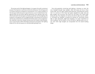 The primary task of the lighting designer is to support the mall’s commercial
purpose. The important visual focus must be the retail stores. The mall space and
its contents should not compete for visual attention. This is rarely a problem, as
the mall space itself rarely sports major attractions. Low to modest levels of nav-
igational light are the primary lighting requirement. Even specialty sales carts,
often found within the mall space, normally provide their own focal lighting. The
exception to this general rule for navigational light is the presence of a central or
spectacular visual attraction unrelated to the tenant spaces, such as a large foun-
tain, waterfall, or electronic display, that becomes the complex’s identifying fea-
ture or sense of place. When these feature attractions are present, their lighting
breaks all the rules and requires an individual lighting design focus.
One more generality concerning mall lighting is necessary to note: the
use of daylight through major skylights. Most mall spaces are two or three
stories high, with the upper level(s) having balconies overlooking the central
mall. It is common to find these mall spaces daylighted by large steel and
glass skylight roof structures that flood the mall space with natural light
during the day. The integration of natural and electric light must be careful-
ly calculated and designed, including the phasing for diminishing natural
light as night approaches. Night-time shopping is of major importance to
mall complexes, and the effects of the full electric lighting system are crit-
ical, even when large skylights are incorporated into the overall building
design.
143
LIGHTING COMMON SPACES 143
 