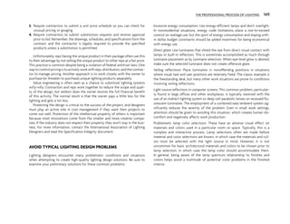 3. Require contractors to submit a unit price schedule so you can check for
unusual pricing or gouging.
4. Require contractors to submit substitution requests and receive approval
prior to bid. Remember, the drawings, schedules, and specifications form the
contract, and the contractor is legally required to provide the specified
products unless a substitution is permitted.
Unfortunately, reps having the unique product in their package often use this
to their advantage by not selling the unique product to other reps at a fair price.
This practice is common despite being a violation of federal antitrust laws. One
way to control pricing is to actively work with reps, distributors, and the contrac-
tor to manage pricing. Another approach is to work closely with the owner to
purchase (or threaten to purchase) unique lighting products separately.
Value engineering is often seen as a chance to substitute lighting systems
willy-nilly. Contractors and reps work together to reduce the scope and quali-
ty of the design, but seldom does the owner receive the full financial benefit
of this activity. The normal result is that the owner pays a little less for the
lighting and gets a lot less.
Protecting the design is critical to the success of the project, and designers
must play an active role in cost management if they want their projects to
come out well. Protection of the intellectual property of others is important
because most innovations come from the smaller and more creative compa-
nies. If the industry does not respect their property, they won’t stay in the busi-
ness. For more information, contact the International Association of Lighting
Designers and read the Specification Integrity document.
AVOID TYPICAL LIGHTING DESIGN PROBLEMS
Lighting designers encounter many problematic conditions and situations
when attempting to create high-quality lighting design solutions. Be sure to
examine your preliminary solutions for these common problems:
Excessive energy consumption: Use energy-efficient lamps and don’t overlight.
In nonresidential situations, energy code limitations place a not-to-exceed
control on wattage use, but the spirit of energy consumption and staying with-
in dollar budget constraints should be added incentives for being economical
with energy use.
Direct glare: Use luminaires that shield the eye from direct visual contact with
lamps or built-in reflectors. This is sometimes accomplished as much through
luminaire placement as by luminaire selection. When eye-level glow is desired,
make sure the selected luminaire does not create offensive glare.
Veiling reflections: Place luminaires in nonoffending positions in situations
where visual task and user positions are relatively fixed. The classic example is
the freestanding desk, but many other work situations are prone to conditions
involving veiling reflections.
Light source reflections in computer screens: This common problem, particular-
ly found in large offices and other workplaces, is typically resolved with the
use of an indirect lighting system or deep cell parabolic lenses on recessed flu-
orescent luminaires. The employment of a combined task/ambient system sig-
nificantly reduces the severity of the problem. Even in small work settings,
attention should be given to avoiding this situation, which creates human dis-
comfort and negatively affects work production.
Problematic lamp color selections: These have an adverse visual effect on
materials and colors used in a particular room or space. Typically, this is a
complex and interactive process. Lamp selections often are made before
material and color selections are known, in which case the materials and col-
ors must be selected with the light source in mind. However, it is not
uncommon for basic architectural materials and colors to be chosen prior to
lamp selection, in which case the lamp color should accommodate them.
In general, being aware of the lamp spectrum relationship to finishes and
colors helps avoid a multitude of potential color problems in the finished
interior.
THE PROFESSIONAL PROCESS OF LIGHTING 149
 