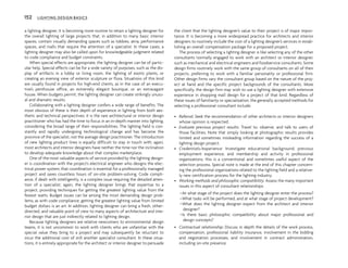 a lighting designer, it is becoming more routine to retain a lighting designer for
the overall lighting of large projects that, in addition to many basic interior
spaces, contain visually demanding spaces such as lobbies, atria, performance
spaces, and malls that require the attention of a specialist. In these cases, a
lighting designer may also be called upon for knowledgeable judgment related
to code compliance and budget constraints.
When special effects are appropriate, the lighting designer can be of partic-
ular help. Special effects can be for a wide variety of purposes, such as the dis-
play of artifacts in a lobby or living room, the lighting of exotic plants, or
creating an evening view of exterior sculpture or flora. Situations of this kind
are usually found in projects for high-end clients, as in the case of an execu-
tive’s penthouse office, an extremely elegant boutique, or an extravagant
house. When budgets permit, the lighting designer can create strikingly unusu-
al and dramatic results.
Collaborating with a lighting designer confers a wide range of benefits. The
most obvious of these is their depth of experience in lighting from both aes-
thetic and technical perspectives; it is the rare architectural or interior design
practitioner who has had the time to focus in an in-depth manner into lighting,
considering the broad range of their responsibilities. The lighting field is con-
stantly and rapidly undergoing technological change and has become the
province of the specialist, not the average design practitioner. The introduction
of new lighting product lines is equally difficult to stay in touch with; again,
most architects and interior designers have neither the time nor the inclination
to develop adequate knowledge about that complex marketplace.
One of the most valuable aspects of service provided by the lighting design-
er is coordination with the project’s electrical engineer who designs the elec-
trical power system; that coordination is essential for a professionally managed
project and saves countless hours of on-site problem-solving. Code compli-
ance, if dealt with intelligently, is a complex issue requiring the detailed atten-
tion of a specialist; again, the lighting designer brings that expertise to a
project, providing techniques for getting the greatest lighting value from the
fewest watts. Budget issues can be among the most demanding design prob-
lems; as with code compliance, getting the greatest lighting value from limited
budget dollars is an art. In addition, lighting designer can bring a fresh, other-
directed, and valuable point of view to many aspects of architecture and inte-
rior design that are just indirectly related to lighting design.
Because lighting designers are relative newcomers to environmental design
teams, it is not uncommon to work with clients who are unfamiliar with the
special value they bring to a project and may subsequently be reluctant to
incur the additional cost of still another specialist consultant. In these situa-
tions, it is entirely appropriate for the architect or interior designer to persuade
the client that the lighting designer’s value to their project is of major impor-
tance. It is becoming a more widespread practice for architects and interior
designers to routinely include the cost of a lighting designer’s services in estab-
lishing an overall compensation package for a proposed project.
The process of selecting a lighting designer is like selecting any of the other
consultants normally engaged to work with an architect or interior designer,
such as mechanical and electrical engineers and foodservice consultants. Some
design firms routinely work with the same group of consultants on all of their
projects, preferring to work with a familiar personality or professional firm.
Other design firms vary the consultant group based on the nature of the proj-
ect at hand and the specific project backgrounds of the consultants. More
specifically, the design firm may wish to use a lighting designer with extensive
experience in shopping mall design for a project of that kind. Regardless of
these issues of familiarity or specialization, the generally accepted methods for
selecting a professional consultant include:
• Referral: Seek the recommendation of other architects or interior designers
whose opinion is respected.
• Evaluate previous project results: Travel to, observe, and talk to users of
those facilities. Note that simply looking at photographic results provides
limited and sometimes misleading information regarding the success of a
lighting design project.
• Credentials/experience: Investigate educational background, previous
employment experience, and membership and activity in professional
organizations; this is a conventional and sometimes useful aspect of the
selection process. Special note is made at the end of this chapter concern-
ing the professional organizations related to the lighting field and a relative-
ly new certification process for the lighting industry.
• Working methods and philosophic compatibility: Assess the many important
issues in this aspect of consultant relationships:
–At what stage of the project does the lighting designer enter the process?
–What tasks will be performed, and at what stage of project development?
–What does the lighting designer expect from the architect and interior
designer?
–Is there basic philosophic compatibility about major professional and
design concepts?
• Contractual relationship: Discuss in depth the details of the work process,
compensation, professional liability insurance, involvement in the bidding
and negotiation processes, and involvement in contract administration,
including on-site presence.
152 LIGHTING DESIGN BASICS
 