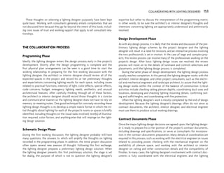 COLLABORATING WITH LIGHTING DESIGNERS 153
These thoughts on selecting a lighting designer purposely have been kept
quite basic. Working with consultants generally entails complexities that are
not discussed here because they go far beyond the intent of this book, includ-
ing core issues of trust and working rapport that apply to all consultant rela-
tionships.
THE COLLABORATION PROCESS
Programming Phase
Ideally, the lighting designer enters the design process early in the project’s
development. Shortly after the design programming is complete and the
first physical plan arrangements can be seen is a good time to start the
working relationship. In preparing for the first working discussion with the
lighting designer, the architect or interior designer should review all of the
expected spaces in the project and record his or her preliminary thoughts
and expectations concerning lighting results for each space, including issues
related to practical functions, intensity of light, color effects, special effects,
code concerns, budget, emergency lighting needs, aesthetics, and unusual
architectural features. After carefully thinking through all of these factors,
the architect or interior designer should record those thoughts in a concise
and communicative manner so the lighting designer does not have to rely on
memory or meeting notes. One good technique for concisely recording these
lighting design thoughts is to develop a simple matrix format in which the ini-
tial thoughts about lighting for each of the project’s rooms or spaces is briefly
identified, including thoughts on the visual tasks involved, level(s) of illumina-
tion required, color factors, and anything else that will impinge on the light-
ing design solution.
Schematic Design Phase
During the first working discussion, the lighting designer probably will have
many questions, the answers to which will amplify the thoughts on lighting
recorded in the programming phase. In addition, the initial project discussion
often opens several new avenues of thought. Following this first exchange,
the lighting designer prepares a preliminary lighting design solution. When
the lighting designer presents this first preliminary solution, the stage is set
for dialog, the purpose of which is not to question the lighting designer’s
expertise but rather to discuss the interpretation of the programming matrix;
in other words, to be sure the architect’s or interior designer’s thoughts and
intentions concerning lighting are appropriately understood and preliminarily
resolved.
Design Development Phase
As with any design process, it is likely that the review and discussion of the pre-
liminary lighting design schemes by the project designer and the lighting
designer will result in a need for revisions, and an interactive process involving
the two professionals is set in motion. In the case of large and complex proj-
ects, this review process can involve many of the professionals working on the
project’s design. After basic lighting design issues are resolved, the review
process will move on to the details of luminaire and controls selections and
placements, until the lighting design process is completed.
During the latter phase of design development, the lighting design process
usually reaches completion. In this period, the lighting designer works with the
architect, interior designer, and other project consultants, such as the electri-
cal and mechanical engineers and landscape architect, to assure that the light-
ing design works within the context of the balance of construction. Critical
activities include checking ceiling plenum depths, coordinating duct sizes and
locations, developing and checking lighting mounting details, confirming ceil-
ing and soffit heights, and coordinating with fire protection.
Often the lighting designer’s work is mostly completed by the end of design
development. Because the lighting designer’s drawings often do not serve as
contract documents, the architect, interior designer, and electrical engineer
must use them to produce actual working drawings.
Contract Documents Phase
Once the major lighting design decisions are agreed upon, the lighting design-
er is ready to prepare his or her portion of the project’s contract documents,
including drawings and specifications, or serve as consultants for incorpora-
tion in the contract documents preparation. Many details of coordination are
required in this process, such as working with the electrical engineer on issues
related to providing power, checking with the mechanical engineer on the
availability of plenum space, and working with the architect or interior
designer on ceiling and other construction details and the compatibility of
finishes. In many cases, the lighting designer’s involvement with contract doc-
uments is fully coordinated with the electrical engineer, and the lighting
 