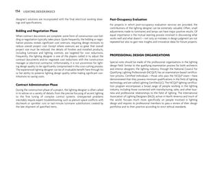 designer’s solutions are incorporated with the final electrical working draw-
ings and specifications.
Bidding and Negotiation Phase
When contract documents are complete, some form of construction cost bid-
ding or negotiation typically takes place. Quite frequently, the bidding or nego-
tiation process reveals significant cost overruns, requiring design revisions to
reduce overall project cost. Except where overruns are so great that overall
project size must be reduced, the details of finishes and installed products,
including luminaire and lighting controls, are targeted for cost reductions.
Frequently, the lighting designer is one of the players called in to adjust the
contract documents and/or negotiate cost reductions with the construction
manager or electrical contractor. Unfortunately, it is not uncommon for light-
ing design quality to be significantly compromised in this cost-cutting process.
The experienced lighting designer can be of invaluable benefit here through his
or her ability to preserve lighting design quality while making significant con-
tributions to saving costs.
Contract Administration Phase
During the construction phase of a project, the lighting designer is often called
in to advise on a variety of details, from the precise focusing of accent lighting
to the fine tuning of complex control systems. Unexpected problems
inevitably require expert troubleshooting, such as plenum space conflicts with
ductwork or sprinkler runs or last-minute luminaire substitutions created by
the late shipment of specified items.
Post-Occupancy Evaluation
For projects in which post-occupancy evaluation services are provided, the
contributions of the lighting designer can be extremely valuable. Often, small
adjustments made to luminaires and lamps can have major positive results. Of
equal importance is the mutual learning process involved in discovering what
works well and what doesn’t—not only so mistakes in design judgment are not
repeated but also to gain new insights and innovative ideas for future projects.
PROFESSIONAL DESIGN ORGANIZATIONS
Special note should be made of the professional organizations in the lighting
design field. Similar to the qualifying examination process for both architects
and interior designers, the lighting industry, through the National Council for
Qualifying Lighting Professionals (NCQLP), has an examination-based certifica-
tion process. Certified individuals—those who pass the NCQLP exam—have
demonstrated that they possess minimum qualifications in the field of lighting
technology and are called Lighting Certified (LC). The NCQLP lighting certifica-
tion program encompasses a broad range of people working in the lighting
industry, including those connected with manufacturing, sales, and other busi-
ness and professional relationships to the field of lighting. The International
Association of Lighting Designers (IALD), active in North America and much of
the world, focuses much more specifically on people involved in lighting
design and requires its professional members to pass a review of their design
portfolios and to then practice according to strict ethical standards.
154 LIGHTING DESIGN BASICS
 