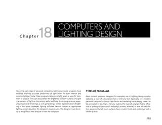 Since the early days of personal computing, lighting computer programs have
enabled relatively accurate predictions of light levels for both interior and
exterior lighting. Today, these programs determine light levels at specific loca-
tions in a space. They can also predict the brightness of room surfaces and give
the patterns of light on the ceiling, walls, and floor. Some programs can gener-
ate perspective renderings as well, generating a lifelike representation of light-
ing in the space. However, lighting software cannot choose an appropriate
lighting system based on the designer’s requirements. The designer must devel-
op a design first, then analyze it with the computer.
TYPES OF PROGRAMS
Most current programs designed for everyday use in lighting design employ
radiosity, a type of calculation that is relatively fast, especially on a modern
personal computer. A simple calculation and rendering for an empty room can
be generated in less than a minute, making this type of program highly effec-
tive as a design support tool. Radiosity’s primary drawback is that the calcula-
tion assumes that all room surfaces have a matte finish, and renderings lack a
lifelike quality.
155
C h a p t e r
COMPUTERS AND
LIGHTING DESIGN
18
 