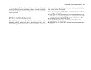 COMPUTERS AND LIGHTING DESIGN 157
Some programs offer three-dimensional black and white or color-shaded
perspective views of the room showing light patterns produced on the room
surfaces by the lighting system. Ray-tracing programs produce exceptionally
realistic renderings.
EXTERIOR LIGHTING CALCULATIONS
Exterior lighting programs are used for parking lots, roadways, pedestrian paths,
and special situations such as airport aprons, car sales lots, and sports fields.
Exterior lighting calculations are similar to interior calculations except that
they are simpler, as no light reflectance from room surfaces is calculated. Input
data typically include the following:
• Plan dimensions of the site to be studied, usually entered in x, y coordinates
or through a CAD interface
• Points on the site where illuminance is to be calculated. Some programs per-
mit blocking out the printing of light levels on areas of the site where light
levels are not critical, or where buildings or trees would block the light.
• Luminaire photometric file in IESNA format
• Mounting heights, site locations, orientations, and tilt of luminaires
• Lumen output of the specified lamp
• Light loss factors due to lamp aging, ballast factor, and luminaire dirt accu-
mulation
 