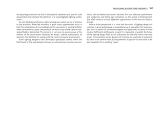 DEVELOPING SKILLS BEYOND THE BASICS 161
serving energy resources has led to both general awareness and specific code
requirements that demand the attention of a knowledgeable lighting profes-
sional.
As with all design professions, lighting design as a career pursuit is sensitive
to the economy. When the economy is good, many opportunities occur in
both the construction of new buildings and the renovation of existing facilities;
when the economy is poor, the potential for work in any of the construction-
related fields is diminished. This certainly is not news to anyone aware of the
realities of the construction industries. As always, creative professionals, by
necessity, find methods for coping with the current economic environment.
Some lighting designers have developed specialized careers within the
field. Much of that specialization focuses on entertainment-oriented environ-
ments such as theater and concert facilities, film and television performance
and production, and theme park complexes. As the worlds of entertainment
and retail continue to fuse, additional opportunities in this area are likely to
emerge.
From a broad perspective, it is clear that the world of lighting design will
continue to grow and produce an expanding array of specialties. For many peo-
ple, this is a world full of personal appeal and opportunity in terms of both
creative fulfillment and financial reward. It is impossible to predict the future
of the lighting design field, but all indications are that the factors that have
driven its tremendous recent growth will continue to accelerate its potential.
As is true in all creative fields, a strong element of passion for one’s work is the
best ingredient for a satisfying career.
 
