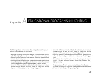 The following colleges and universities offer undergraduate and/or graduate
programs in lighting design and applications:
• Rensselaer Polytechnic Institute, Troy, New York. A graduate program associat-
ed with the Lighting Research Center and offering a master of science degree.
• Parsons School of Design, New York, New York. A graduate program offering
a master of science degree.
• Pennsylvania State University, State College, Pennsylvania. An undergraduate
and graduate program offering bachelor of science, master of science, and
doctoral degrees in architectural engineering with a lighting specialty.
• University of Colorado, Boulder, Colorado. An undergraduate and graduate
program offering bachelor of science, master of science, and doctoral
degrees in architectural engineering with a lighting specialty.
• University of Nebraska, Lincoln, Nebraska. An undergraduate and graduate
program offering bachelor of science, master of science, and doctoral
degrees in architectural engineering with a lighting specialty.
• University of Kansas, Lawrence, Kansas. An undergraduate program offering
a bachelor of science degree in architectural engineering with a lighting spe-
cialty.
• Kansas State University, Manhattan, Kansas. An undergraduate program
offering a bachelor of science degree in architectural engineering with a
lighting specialty.
Programs are also offered in Europe, Asia, Australia, and New Zealand.
A number of colleges and universities offer excellent lighting classes within
architectural, interior design, and engineering colleges.
163
A p p e n d i x
EDUCATIONAL PROGRAMS IN LIGHTING
A
 