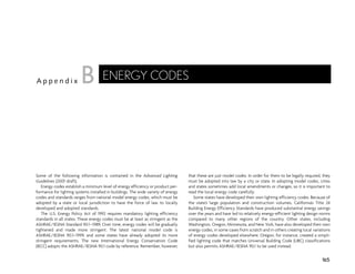 Some of the following information is contained in the Advanced Lighting
Guidelines (2001 draft).
Energy codes establish a minimum level of energy efficiency or product per-
formance for lighting systems installed in buildings. The wide variety of energy
codes and standards ranges from national model energy codes, which must be
adopted by a state or local jurisdiction to have the force of law, to locally
developed and adopted standards.
The U.S. Energy Policy Act of 1992 requires mandatory lighting efficiency
standards in all states. These energy codes must be at least as stringent as the
ASHRAE/IESNA Standard 90.1–1989. Over time, energy codes will be gradually
tightened and made more stringent. The latest national model code is
ASHRAE/IESNA 90.1–1999, and some states have already adopted its more
stringent requirements. The new International Energy Conservation Code
(IECC) adopts the ASHRAE/IESNA 90.1 code by reference. Remember, however,
that these are just model codes. In order for them to be legally required, they
must be adopted into law by a city or state. In adopting model codes, cities
and states sometimes add local amendments or changes, so it is important to
read the local energy code carefully.
Some states have developed their own lighting efficiency codes. Because of
the state’s large population and construction volumes, California’s Title 24
Building Energy Efficiency Standards have produced substantial energy savings
over the years and have led to relatively energy-efficient lighting design norms
compared to many other regions of the country. Other states, including
Washington, Oregon, Minnesota, and New York, have also developed their own
energy codes, in some cases from scratch and in others creating local variations
of energy codes developed elsewhere. Oregon, for instance, created a simpli-
fied lighting code that matches Universal Building Code (UBC) classifications
but also permits ASHRAE/IESNA 90.1 to be used instead.
165
A p p e n d i x
ENERGY CODES
B
 