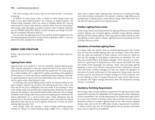 The current energy code of every state can be found at http://www.bcap-
energy.org.
In addition to state energy codes, a number of other energy codes may
apply to any given lighting project. For instance, on federal projects, the
Federal Energy Standards, which are similar to ASHRAE/IESNA 90.1, must be
used instead of a local code. Likewise, countries other than the United States
have energy codes that apply to projects located in them. However, whenever
you use ASHRAE/IESNA 90.1–1999 or a similar standard, your design will prob-
ably be considered sufficiently efficient.
You can order the lighting portion of the ASHRAE/IESNA Standard from the
Illuminating Engineering Society of North America (IESNA) as LEM-1, or you can
obtain the entire standard from ASHRAE.
ENERGY CODE STRUCTURE
Energy code requirements for lighting may be grouped into several broad cat-
egories.
Lighting Power Limits
Lighting power limits establish a maximum allowable installed lighting power
level, typically expressed in watts per square foot (W/ft2); the value is multi-
plied by the area of the space to determine the overall limit. This may be given
for a whole building, with a single W/ft2 number specifying a limit applied to
all the spaces in it. Limits may also be established by space category, with high-
er values allowed for spaces with more demanding visual tasks and lower val-
ues for spaces where visual demand is less.
For buildings with special lighting needs, neither the whole building nor the
space category method may produce a fair lighting power limit—that is, the
limit may be too low to adequately serve the needs of the building. In these
cases, energy codes may provide special lighting power allowances for special
purposes. An example is the tailored method under California’s Title 24 energy
standards. Some energy codes also provide extra lighting power allowances for
special applications on a use-it-or-lose-it basis. These allowances may be
applied only to the specific lighting equipment used to illuminate the special
application; they may not be used as general allowances to boost the whole
building lighting power limit.
Most energy codes also provide a whole building performance-based
method for setting an overall building energy budget. Such a method may
allow users to obtain higher lighting power allowances by trading off energy
with other building components. For example, installing a high-efficiency air
conditioning or heating system could yield an energy credit that allows for a
less efficient lighting system (more lighting power).
Outdoor Lighting Power Limits
A few energy codes extend requirements for lighting efficiency to the building’s
outdoor lighting, such as façade lighting, overhead canopy lighting, walkway
lighting, and even parking lighting. These requirements seldom extend to road-
way lighting or other types of outdoor lighting that are not powered from the
building’s electrical system.
Calculation of Installed Lighting Power
All energy codes that specify limits on installed lighting power also include
rules for how the installed lighting watts are calculated. These rules require
that the types and quantities of lamps, ballasts, and fixtures be called out
and that the wattage of lamp-ballast combinations be identified. The rules
may also provide default lamp-ballast wattages, which typically are conser-
vative for a given type of equipment but which may be used when the make
and model of the equipment are unknown. These rules encourage lighting
designers to select more efficient lamp-ballast-fixture combinations because
they yield lower installed wattages, but they also require the designers to
document the better performance of the equipment. Energy codes may also
provide rules for calculating the installed wattages for tricky situations, such
as track lighting or screw-in compact fluorescent lamps, which might be eas-
ily replaced with higher-wattage alternatives after the compliance-checking
process is completed.
Mandatory Switching Requirements
Most energy codes include mandatory requirements for lighting controls; these
requirements typically are independent of the lighting power limits. Mandatory
control requirements may include requirements for independent light switch-
es in every room, bilevel switching or daylit area switching, and time clocks or
photocell controls on outdoor lighting. Many of the more recently updated
energy codes, such as the 90.1–1999 code, include a requirement for automat-
ic sweep controls that shut off building lighting during typically unoccupied
hours, such as nighttime and weekends.
166 LIGHTING DESIGN BASICS
 