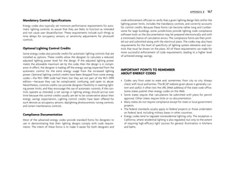 Mandatory Control Specifications
Energy codes also typically set minimum performance requirements for auto-
matic lighting controls, to assure that they are likely to function as intended
and not cause user dissatisfaction. These requirements include such things as
time delays for occupancy sensors, or sensitivity adjustments for photocell
controls.
Optional Lighting Control Credits
Some energy codes also provide credits for automatic lighting controls that are
installed as options. These credits allow the designer to calculate a reduced,
adjusted lighting power level for the design. If the adjusted lighting power
meets the allowable maximum set by the code, then the design is in compli-
ance. In effect, the designer is trading off the energy savings expected from the
automatic control for the extra energy usage from the increased lighting
power. Optional lighting control credits have been dropped from some energy
codes—the 90.1–1989 code had them, but they are not part of the 90.1–1999
edition—because they can be complicated, confusing, and open to abuse.
Nevertheless, controls credits can provide designers flexibility in meeting light-
ing power limits, and they encourage the use of automatic controls. If the con-
trols operate as intended, a net savings in lighting energy should accrue over
time because the control credits usually are set to be conservative about their
energy savings expectations. Lighting control credits have been offered for
such devices as occupancy sensors, daylighting photocontrols, tuning controls,
and lumen maintenance controls.
Compliance Documentation
Most of the advanced energy codes provide standard forms for designers to
use in demonstrating that their lighting designs comply with code require-
ments. The intent of these forms is to make it easier for both designers and
code enforcement officials to verify that a given lighting design falls within the
lighting power limits, includes the mandatory controls, and correctly accounts
for control credits. Because these forms can become rather long and cumber-
some for large buildings, some jurisdictions provide lighting code compliance
software tools so the documentation may be prepared electronically and with
a minimized chance of calculation errors. The compliance forms are then print-
ed out and submitted along with the electrical plans. The codes may also have
requirements for the level of specificity of lighting system elements and con-
trols that must be shown on the plans. All of these requirements can make for
more successful enforcement of code requirements, leading to a higher level
of achieved energy savings.
IMPORTANT POINTS TO REMEMBER
ABOUT ENERGY CODES
• Codes vary from state to state and, sometimes, from city to city. Always
check with local authorities. The BCAP website given above is generally cur-
rent and useful; it often lists the URL (Web address) of the state code office.
Some states publish their energy codes on the Web.
• Some states require that calculations be submitted with plans for permit
approval. Other states require little or no documentation.
• Many states do not require compliance except for state or local government
projects.
• The federal standards usually apply to federal projects or those undertaken
on federal land, including military bases in other countries.
• Energy codes tend to regulate nonresidential lighting only. The exception is
California, where residential lighting is also regulated, but only to the extent
of requiring high-efficacy light sources for general illumination in kitchens
and baths.
APPENDIX B 167
 