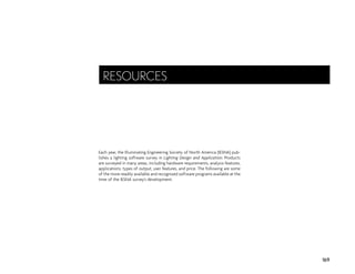 Each year, the Illuminating Engineering Society of North America (IESNA) pub-
lishes a lighting software survey in Lighting Design and Application. Products
are surveyed in many areas, including hardware requirements, analysis features,
applications, types of output, user features, and price. The following are some
of the more readily available and recognized software programs available at the
time of the IESNA survey’s development.
169
RESOURCES
 