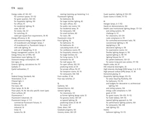 Energy codes, 67, 165–167
for common spaces, 131–132
for guest quarters, 104–105
for hospitality lighting, 104
for offices, 91
for residential lighting, 74
state, 165–167
for stores, 126, 127
for switching, 25
watts-per-square-foot requirements, 39, 40
Energy efficiency, 6, 38
and excessive energy consumption, 149
of incandescent and halogen lamps, 7
of incandescent vs. fluorescent lamps, 4
with side lighting, 34
and use of daylighting, 31–32
Energy management systems, 26, 29
Energy Policy Act of 1992, 165
Examination room lighting, 122
Excessive energy consumption, 149
Exit signs, 23
Exterior lighting, calculations for, 157
Eyeballs, 17
Eyelid wallwashers, 17
F
Federal Energy Standards, 166
Fenestration, 31, 34
Filtered light, 4
Finishes, 69
Fire stairs, 138
Floor lamps, 18, 76, 86
Floor plans, 45, 46. See also specific room types
Floor surfaces, 69
Fluorescence, 7
Fluorescent industrials, 20
Fluorescent lamps, 4, 7–9
commercial fluorescent fixtures, 15
dimmers for, 28
industrial, 16
linear, 16
lumens for, 38
starting/warming up/restarting, 5–6
Fluorescent lighting:
for bedrooms, 86
for larger kitchen lighting, 82
for open offices, 102
for public rest rooms, 134
for residential areas, 74
for restaurants, 108
for small kitchens, 80
for stairs, 138
Fluorescent strips, 19
Focal lighting, 56
for ballrooms, 115
for bedrooms, 85
calculating levels of, 63
for conference rooms, 99
for hospitality interiors, 104
for larger kitchens, 82
for living rooms, 75, 76
luminaires for, 58
for mall spaces, 143
for open offices, 100, 101
predicting levels of, 39
for private offices, 94–97
for reception rooms, 92, 93
for restaurants, 106–108
Foot-candles, 37, 66
Four-way switches, 27
G
Galleries, 130
General Electric, 160
General lighting:
for classrooms, 123
as former lighting design style, 55
for grocery stores, 128–129
as layered lighting, 58
predicting levels of, 38–39
for stores, 127
Glare, direct, 149
Graduate programs, 163
Grocery stores, 128–129
Guest quarters, lighting of, 104–105
Guest rooms in hotels, 111–112
H
Halogen lamps, 6–7, 102
Hands-on demonstrations, 160
Health care/institutional lighting design, 117–124
and ceiling systems, 118
challenge in, 117
for classrooms, 123–124
code compliance in, 119
for controlled-environment tasks, 118
conventional lighting in, 118
daylighting in, 118
decorative lighting in, 118
for examination rooms, 122
flexible lighting designs in, 118
layered lighting in, 118–119
lighting fixtures for, 117
for patient bedrooms, 120–121
for senior living and care centers, 117–118
Health codes, 66, 67
HID industrial downlights, 20
High-intensity discharge (HID) lamps, 5–6, 9–10
High-pressure sodium (HPS) lamps, 10, 38
Horizontal glazing, 33
Hospitality lighting design, 103–115
for areas requiring flexibility, 104
for ballrooms, 113–115
and budgets for decorative vs. architectural
lighting, 104
and ceiling systems, 104
energy code compliance in, 104
goals of, 103
for guest rooms, 104–105, 111–112
for hotel lobbies, 109–110
layered lighting approach to, 104
for performance lighting systems, 104
for restaurants, 106–108
task lighting, 103
Hotels:
ballroom lighting, 113–115
174 INDEX
 