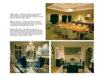 Plate 3-1 (right) Transitional (Art Deco revival) Dining Room.
Ambient lighting in cove, with decorative chandelier and
recessed task and focal lights. Note light on table from recessed
lights, not chandelier. Photo: J. Benya
Plate 3-2 (below left) Traditional Dining Room. Ornamental
chandelier and sconces provide ambient light. Recessed focal
and task lights. Note vivid table light and patterns on floor from
recessed lights, not chandelier. Photo: J. Benya
Plate 3-3 (below right) Contemporary Dining Room. All
recessed lighting provides task and focal lighting; ambient light-
ing is achieved by illuminating artwork and window treatments,
which in turn provide some indirect light to the space. No deco-
rative lighting—the art, including the table base, are the decora-
tive elements in the space. Photo: J. Benya
 