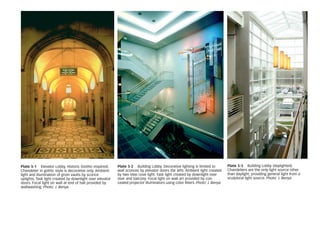 Plate 5-1 Elevator Lobby, Historic (Gothic-inspired).
Chandelier in gothic style is decorative only. Ambient
light and illumination of groin vaults by sconce
uplights. Task light created by downlight over elevator
doors. Focal light on wall at end of hall provided by
wallwashing. Photo: J. Benya
Plate 5-2 Building Lobby. Decorative lighting is limited to
wall sconces by elevator doors (far left). Ambient light created
by two step cove light. Task light created by downlight over
stair and balcony. Focal light on wall art provided by con-
cealed projector illuminators using color filters. Photo: J. Benya
Plate 5-3 Building Lobby (daylighted).
Chandeliers are the only light source other
than daylight, providing general light from a
sculptural light source. Photo: J. Benya
 