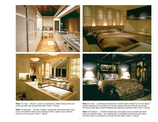 Plate 7-4 (bottom) Traditional Bedroom. Decorative lamps provide eye-level
glow and ambient light—but reading light is provided by recessed task lights,
and focal light is provided by recessed accent lights. Photo: J. Benya
Plate 7-1 (top) Kitchen, custom contemporary. White fluorescent lumi-
naries provide task and general light. Photo: J. Benya
Plate 7-2 (bottom) Kitchen, modern transitional, with decorative, task,
focal, and ambient layers. Note lighting inside of glass-faced cabinets
serves as a focal layer. Photo: J. Benya
Plate 7-3 (top) Contemporary Bedroom. Ambient light created by “horizon lights”
behind headboard. Focal lights into screens above bed and artwork are compli-
mented by task lights. Note individual spot lights for reading in bed. Photo: J. Benya
 