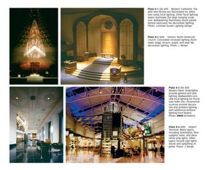 Plate 8-1 (far left) Modern Cathedral. The
altar and throne are illuminated for televi-
sion using focal lighting. Other focal lighting
layers illuminate the large hanging sculp-
ture. Wallwashing illuminates wood panels
behind sanctuary. No decorative lighting.
Photo: Luminae Souter Lighting Design
Plate 8-2 (left) Historic North American
Church. Concealed recessed lighting illumi-
nates stage, lecturn, pulpit, and altar. No
decorative lighting. Photo: J. Benya
Plate 8-3 (far left)
Modern Bank. Downlights
provide general and task
lighting. Wallwashers pro-
vide focal lighting for mural
over teller line. Ornamental
sconces provide decora-
tive and ambient lighting
with additional ambient
lighting from beams.
Photo: RMW Architects
Plate 8-4 (left) Airport
Terminal. Many layers,
including downlights, blue
uplights, neon, and deco-
rative pole lights. Other
layers include sign lights
(focal) and uplighting of
globe. Photo: J. Benya
 