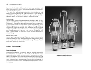 10 LIGHTING DESIGN BASICS
ly greenish. Their CRI is 65 to 70. Standard metal halide lamps typically are used
where color is not critical, such as sports arenas, parking lots, landscape light-
ing, and building floodlighting.
The latest metal halide lamps are called ceramic metal halide lamps. They
exhibit superior color rendering (80 to 85) and a choice of warm (3000K) or
cool (4100K) lamps. They can be used for interior lighting, such as downlight-
ing, display lighting, and wallwashing, as well as for exterior lighting.
Sodium Lamps
The two types of sodium lamps are high-pressure sodium (HPS) lamps and low-
pressure sodium (LPS) lamps. Sodium lamps tend to be yellowish in color. HPS
lamps exhibit a golden-pinkish light that tends to create spaces with a distinct-
ly brown or dirty quality. Low-pressure sodium emits monochromatic yellow
light, creating stark scenes devoid of color altogether. Although HPS lamps
offer very high lumens per watt, their color deficiencies limit use to lighting
roads, parking lots, heavy industrial workspaces, warehousing, security lighting,
and other applications where light color is not important. LPS lamps are even
higher in lumens per watt, but their color is so poor that their use is limited to
security lighting.
Mercury Vapor Lamps
Mercury vapor lamps are an older type of lamp that remains in common use as
streetlights and security lights. However, compared to other HID lamps, mercu-
ry vapor lamps have relatively poor color and low energy efficiency. They are
almost never used in new construction.
OTHER LIGHT SOURCES
Induction Lamps
Induction lamps are a type of fluorescent lamp that uses radio waves rather
than an electric arc to cause the gas in the lamp to give off ultraviolet energy.
Induction lamps have most of the characteristics of fluorescent lamps, includ-
ing 70 to 80 lumens per watt, choice of color, and high CRI. However, because
induction lamps have no electrodes, the lamps are rated to 60,000 to 100,000
hours. An induction lamp used every day for 12 hours will last more than 20
years. Typical applications include streetlighting and lighting in hard-to-main-
tain locations.
High Pressure Sodium Lamps
 