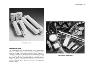 Light-Emitting Diodes
Light-emitting diodes (LEDs) are presently limited in color and efficiency,
making them still too costly to serve as general-purpose light sources. This
is expected to change as technological growth in this source progresses.
However, LED lamps can be used in specialty applications, including
signs and display lighting. Systems employing red, green, and blue LED
lamps can be used to create changing color washes. At present, the most
common architectural application of LED lamps is in exit signs.
Automotive and sign lighting applications, including traffic signals, are
multiplying rapidly.
Induction Lamps
Light Emitting Diodes (LEDs)
LIGHT SOURCES 11
 