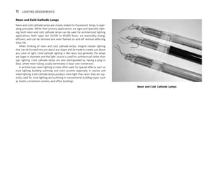 Neon and Cold Cathode Lamps
Neon and cold cathode lamps are closely related to fluorescent lamps in oper-
ating principles. While their primary applications are signs and specialty light-
ing, both neon and cold cathode lamps can be used for architectural lighting
applications. Both types last 20,000 to 40,000 hours, are reasonably energy
efficient, and can be dimmed and even flashed on and off without affecting
lamp life.
When thinking of neon and cold cathode lamps, imagine tubular lighting
that can be formed into just about any shape and be made to create just about
any color of light. Cold cathode lighting is like neon, but generally the lamps
are larger in diameter and the light source is used for architectural rather than
sign lighting. Cold cathode lamps are also distinguished by having a plug-in
base, where neon tubing usually terminates in base wire connectors.
In architecture, neon lighting is most often used for special effects, such as
cove lighting, building outlining, and color accents, especially in casinos and
retail lighting. Cold cathode lamps produce more light than neon; they are typ-
ically used for cove lighting and outlining in conventional building types, such
as hotels, convention centers, and office buildings.
Neon and Cold Cathode Lamps
12 LIGHTING DESIGN BASICS
 
