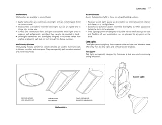 Wallwashers
Wallwashers are available in several types:
• Eyelid wallwashers are, essentially, downlights with an eyelid-shaped shield
on the room side.
• Recessed lens wallwashers resemble downlights but use an angled lens to
throw light to one side.
• Surface and semirecessed lens and open wallwashers throw light onto an
adjacent wall and generally work best; they can also be mounted to track.
• Downlight wallwashers are downlights designed to illuminate rather than
scallop an adjacent wall, but not well enough for display purposes.
Wall Grazing Fixtures
Wall grazing fixtures, sometimes called wall slots, are used to illuminate walls
in lobbies, corridors, and core areas. They are especially well suited to textured
and polished surfaces.
Accent Fixtures
Accent fixtures allow light to focus on art and building surfaces.
• Recessed accent lights appear as downlights but internally permit rotation
and elevation of the light beam.
• Eyeballs and pulldown accents resemble downlights, but their appearance
belies the ability to be adjusted.
• Track lighting systems are designed to accent art and retail displays; for ease
and flexibility of use, lampholders can be relocated to any point on the
track.
Cove Lights
Cove lights permit uplighting from coves or other architectural elements more
efficiently than do strip lights, and without socket shadows.
Task Lights
Task lights are specially designed to illuminate a desk area while minimizing
veiling reflections.
LUMINAIRES 17
Accent Light
SEMI-RECESSED
WALLWASHER
TRACK OR SURFACE
MOUNTED WALLWASHER
RECESSED SPREAD
LENS WALLWASHER
Wallwashers
 