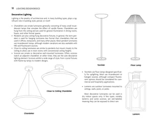 Decorative Lighting
Lighting is the jewelry of architecture and, in many building types, plays a sig-
nificant role in building style, period, or motif.
• Chandeliers are ornate luminaires generally consisting of many small incan-
descent lamps that simulate the effect of candle flames. Chandeliers are
hung from the ceiling and are used for general illumination in dining rooms,
foyers, and other formal spaces.
• Pendants are also ceiling-hung decorative fixtures. In general, the term pen-
dant is used for hanging luminaires less formal than chandeliers that are
used in offices, restaurants, and many other places. Most pendant luminaires
use incandescent lamps, although modern variations are also available with
HID and fluorescent sources.
• Close-to-ceiling luminaires are similar to pendants but mount closely to the
ceiling to allow use in most rooms with conventional ceiling heights.
• Sconces are ornate or decorative wall-mounted luminaires. Often, sconces
match an adjacent chandelier; at other times, they are the sole decorative
lighting element. Sconces exhibit a wide range of style, from crystal fixtures
with flame-tip lamps to modern designs.
• Torchièrs are floor lamps designed specifical-
ly for uplighting. Most use incandescent or
halogen sources, although compact fluores-
cent options should be considered for com-
mercial and hospitality applications.
• Lanterns are outdoor luminaires mounted to
ceilings, walls, posts, or poles.
Most decorative luminaires can be used in
dry indoor spaces only. A few types, notably
lanterns and some sconces, are wet-labeled,
meaning they can be exposed to direct rain.
18 LIGHTING DESIGN BASICS
CHANDELIER
TORCHIER FLOOR LAMP
Chandelier
Close to Ceiling Chandelier
Torchièr Floor Lamp
Lantern
 