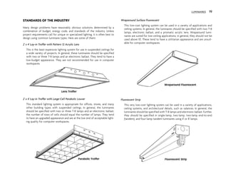 STANDARDS OF THE INDUSTRY
Many design problems have reasonably obvious solutions determined by a
combination of budget, energy code, and standards of the industry. Unless
project requirements call for unique or specialized lighting, it is often best to
design using common luminaire types. Here are some of them:
2' x 4' Lay-in Troffer with Pattern 12 Acrylic Lens
This is the least expensive lighting system for use in suspended ceilings for
a wide variety of projects. In general, these luminaires should be specified
with two or three T-8 lamps and an electronic ballast. They tend to have a
low-budget appearance. They are not recommended for use in computer
workspaces.
2' x 4' Lay-in Troffer with Large-Cell Parabolic Louver
This standard lighting system is appropriate for offices, stores, and many
other building types with suspended ceilings. In general, the luminaires
should be specified with two or three T-8 lamps and an electronic ballast;
the number of rows of cells should equal the number of lamps. They tend
to have an upgraded appearance and are at the low end of acceptable light-
ing quality for computer workspaces.
Wraparound Surface Fluorescent
This low-cost lighting system can be used in a variety of applications and
ceiling systems. In general, the luminaires should be specified with two T-8
lamps, electronic ballast, and a prismatic acrylic lens. Wraparound lumi-
naires are suited for low-ceiling applications; in general, they should not be
used above 10'. These tend to have a utilitarian appearance and are unsuit-
able for computer workspaces.
Fluorescent Strip
This very low-cost lighting system can be used in a variety of applications,
ceiling systems, and architectural details, such as valances. In general, the
luminaires should be specified with T-8 lamps and electronic ballast. Further,
they should be specified in single-lamp, two-lamp, two-lamp end-to-end
(tandem), and four-lamp tandem luminaires using 4' or 8' lamps.
LUMINAIRES 19
Lens Troffer
Parabolic Troffer
Wraparound Fluorescent
Fluorescent Strip
 