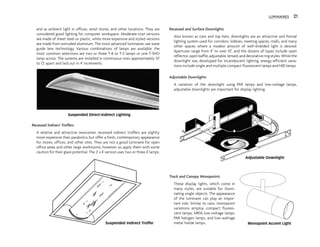 and as ambient light in offices, retail stores, and other locations. They are
considered good lighting for computer workspace. Moderate-cost versions
are made of sheet steel or plastic, while more expensive and styled versions
are made from extruded aluminum. The most advanced luminaires use wave
guide lens technology. Various combinations of lamps are available; the
most common selections are two or three T-8 or T-5 lamps or one T-5HO
lamp across. The systems are installed in continuous rows approximately 10'
to 12' apart and laid out in 4' increments.
Recessed Indirect Troffers
A relative and attractive newcomer, recessed indirect troffers are slightly
more expensive than parabolics but offer a fresh, contemporary appearance
for stores, offices, and other sites. They are not a good luminaire for open
office areas and other large workrooms, however, so apply them with some
caution for their glare potential. The 2' x 4' version uses two or three 4' lamps.
Recessed and Surface Downlights
Also known as cans and top hats, downlights are an attractive and formal
lighting system used for corridors, lobbies, meeting spaces, malls, and many
other spaces where a modest amount of well-shielded light is desired.
Apertures range from 4" to over 10", and the dozens of types include open
reflector,openbaffle,adjustable,lensed,anddecorativeringstyles.Whilethe
downlight was developed for incandescent lighting, energy-efficient varia-
tions include single and multiple compact fluorescent lamps and HID lamps.
Adjustable Downlights
A variation of the downlight using PAR lamps and low-voltage lamps,
adjustable downlights are important for display lighting.
Track and Canopy Monopoints
These display lights, which come in
many styles, are suitable for illumi-
nating single objects. The appearance
of the luminaire can play an impor-
tant role. Similar to cans, monopoint
variations employ compact fluores-
cent lamps, MR16 low-voltage lamps,
PAR halogen lamps, and low-wattage
metal halide lamps.
LUMINAIRES 21
Suspended Direct-Indirect Lighting
Suspended Indirect Troffer
Adjustable Downlight
Monopoint Accent Light
 