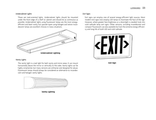 Undercabinet Lights
These are task-oriented lights. Undercabinet lights should be mounted
under the front edge of a shelf or cabinet and should be as continuous as
possible. Undercabinet lights using fluorescent lamps are the most energy-
efficient and least costly, but upscale types using halogen and xenon incan-
descent lamps are excellent choices in many situations.
Vanity Lights
The vanity light is a task light for bath vanity and mirror areas. It can mount
horizontally above the mirror or vertically to the sides. Vanity lights can be
highly ornamental, but many versions are utilitarian and designed for abuse.
Fluorescent lamps should always be considered an alternative to incandes-
cent and halogen vanity lights.
Exit Signs
Exit signs can employ one of several energy-efficient light sources. Most
modern exit signs now employ LED lamps to illuminate the face of the sign.
However, where greater face brightness or a downlight is needed, look into
cold cathode lamp exit signs. Other versions, including incandescent and
compact fluorescent, are also available but lack the extreme energy efficien-
cy and long life of both LED and cold cathode.
LUMINAIRES 23
Undercabinet Lighting
Vanity Lighting
Exit Sign
 