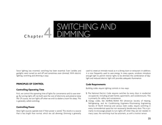 Since lighting was invented, switching has been essential. Even candles and
gaslights were turned on and off and sometimes even dimmed. With electric
lighting, switching and dimming is easy.
PRINCIPLES OF CONTROL
Controlling Operating Time
First, we control the operating time of lights for convenience and to save ener-
gy. By turning lights off, we both save the cost of electricity and preserve lamp
life. Of course, we turn lights off when we wish to darken a room for sleep. This
is generally called switching.
Controlling Power
Most light sources operate even if their power is varied. This results in a source
that is less bright than normal, which we call dimming. Dimming is generally
used to create an intimate mood, as in a dining room or restaurant. In addition,
it is now frequently used to save energy. In many spaces, windows introduce
enough light to permit interior lights to be dimmed; the combination of day-
light and reduced electric light still provides adequate illumination.
Code Requirements
Building codes require lighting controls in two ways:
1. The National Electric Code requires switches by every door in residential
occupancies, including private homes, apartments, and condominiums. This
is primarily for safety and convenience.
2. Energy codes, like ASHRAE/IESNA 90.1 (American Society of Heating,
Refrigerating, and Air Conditioning Engineers/Illuminating Engineering
Society of North America) and various state codes, require switching in
every nonresidential space but not necessarily beside every door. This is pri-
marily to encourage people to turn lights off when they are not needed. In
many cases, the switching must be automatic, as with a motion sensor.
25
C h a p t e r
SWITCHING AND
DIMMING
4
 