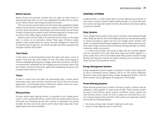 Motion Sensors
Motion sensors are automatic switches that turn lights on when motion is
detected and leave them on until some designated time after the last motion
occurs. Motion sensors save energy and add convenience.
The most common motion sensors are wall-switch types, designed to replace
ordinary manual switches. Several types are available, including one that is both
a motion sensor and dimmer. Unfortunately, wall motion sensors are not always
located in the best spot to detect motion; the better approach is to place a sen-
sor close to the smallest regular motions that must be detected.
Motion sensors are also made to be mounted on the ceiling, on the upper
walls, in corners, or on workstation shelves. These types of sensors usually
operate a relay located above the ceiling. One type, designed for connection
to a specific type of plug strip, can control task lights and office equipment like
computer monitors and printers.
Time Clocks
A time clock is an electromechanical clock that opens and closes a circuit at
specific times each day. Some models of time clock have stored energy to
maintain timekeeping during power outages; others have astronomic time dials
to automatically compensate for the changing sunrise and sunset times of the
year. Modern versions of time clocks replace the timekeeping mechanism with
a programmable electronic clock.
Timers
A timer is a switch that turns lights off automatically after a certain period.
Historically, timers used a wind-up mechanical dial. One of the most common
applications is switching heat lamps in bathrooms. Modern timers use a push-
button start and a programmable timeout period.
Photoswitches
For basic dusk-to-dawn lighting controls, it is possible to use a simple photo-
switch in which a photocell throws a switch when the ambient light levels are
sufficiently low. Photoswitches are most common in streetlights and parking
lot lights, but they can also be used to switch indoor lights, especially in day-
lighted spaces like malls and lobbies.
CONTROL SYSTEMS
In large facilities, it is often a good idea to connect lighting control devices so
they work as a system. Systems enable building operators to control lights bet-
ter. In some very large and complex facilities, like stadiums and arenas, lighting
controls are essential.
Relay Systems
A low-voltage control system can be used to remotely control lighting through
relays. Relays are devices that control lighting power by mechanically opening
or closing according to signals sent from low-voltage rocker switches, time
clocks, or computer-based energy management systems. Relay systems are typ-
ically used in large commercial and institutional buildings like high-rise offices,
convention centers, and airports.
In a relay control system, each group of lights that are switched together
must be connected to the same relay. Many relays are located together in a
panel, usually next to the circuit breaker panel. Relay systems are best for large
facilities with big rooms that do not require dimming, such as schools, labora-
tories, factories, and convention centers.
Energy Management Systems
Energy management systems employ a computer to control many relay panels
as well as mechanical motors, dampers, and so on. The primary difference
between a relay system (above) and an energy management system is that the
latter controls not just lighting but all energy use in the building.
Preset Dimming Systems
Preset dimming systems have a number of dimmers, usually in cabinets, that are
designed to work together to create scenes of light. These complex systems
are used in hotel function spaces, airports, convention centers, casinos, and
other facilities where a number of rooms or spaces are controlled from a cen-
tral computer-based preset controller. These systems are especially powerful
and include the following features:
• The dimmer setting of each channel of lighting for each scene
• Groups of unique lighting scenes for each room
SWITCHING AND DIMMING 29
 