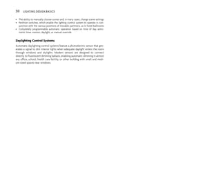 • The ability to manually choose scenes and, in many cases, change scene settings
• Partition switches, which enable the lighting control system to operate in con-
junction with the various positions of movable partitions, as in hotel ballrooms
• Completely programmable automatic operation based on time of day, astro-
nomic time, motion, daylight, or manual override
Daylighting Control Systems
Automatic daylighting control systems feature a photoelectric sensor that gen-
erates a signal to dim interior lights when adequate daylight enters the room
through windows and skylights. Modern sensors are designed to connect
directly to fluorescent dimming ballasts, enabling automatic dimming in almost
any office, school, health care facility, or other building with small and medi-
um-sized spaces near windows.
30 LIGHTING DESIGN BASICS
 