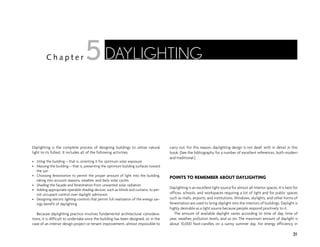 Daylighting is the complete process of designing buildings to utilize natural
light to its fullest. It includes all of the following activities.
• Siting the building—that is, orienting it for optimum solar exposure
• Massing the building—that is, presenting the optimum building surfaces toward
the sun
• Choosing fenestration to permit the proper amount of light into the building,
taking into account seasons, weather, and daily solar cycles
• Shading the façade and fenestration from unwanted solar radiation
• Adding appropriate operable shading devices, such as blinds and curtains, to per-
mit occupant control over daylight admission
• Designing electric lighting controls that permit full realization of the energy sav-
ings benefit of daylighting
Because daylighting practice involves fundamental architectural considera-
tions, it is difficult to undertake once the building has been designed, or, in the
case of an interior design project or tenant improvement, almost impossible to
carry out. For this reason, daylighting design is not dealt with in detail in this
book. (See the bibliography for a number of excellent references, both modern
and traditional.)
POINTS TO REMEMBER ABOUT DAYLIGHTING
Daylighting is an excellent light source for almost all interior spaces. It is best for
offices, schools, and workspaces requiring a lot of light and for public spaces
such as malls, airports, and institutions. Windows, skylights, and other forms of
fenestration are used to bring daylight into the interiors of buildings. Daylight is
highly desirable as a light source because people respond positively to it.
The amount of available daylight varies according to time of day, time of
year, weather, pollution levels, and so on. The maximum amount of daylight is
about 10,000 foot-candles on a sunny summer day. For energy efficiency in
31
C h a p t e r DAYLIGHTING
5
 
